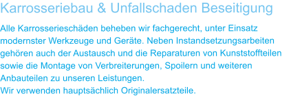 Karrosseriebau & Unfallschaden Beseitigung Alle Karrosseriesch�den beheben wir fachgerecht, unter Einsatz modernster Werkzeuge und Ger�te. Neben Instandsetzungsarbeiten geh�ren auch der Austausch und die Reparaturen von Kunststoffteilen sowie die Montage von Verbreiterungen, Spoilern und weiteren Anbauteilen zu unseren Leistungen. Wir verwenden haupts�chlich Originalersatzteile.