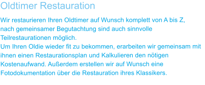 Oldtimer Restauration Wir restaurieren Ihren Oldtimer auf Wunsch komplett von A bis Z,  nach gemeinsamer Begutachtung sind auch sinnvolle Teilrestaurationen m�glich. Um Ihren Oldie wieder fit zu bekommen, erarbeiten wir gemeinsam mit ihnen einen Restaurationsplan und Kalkulieren den n�tigen Kostenaufwand. Au�erdem erstellen wir auf Wunsch eine Fotodokumentation �ber die Restauration ihres Klassikers.